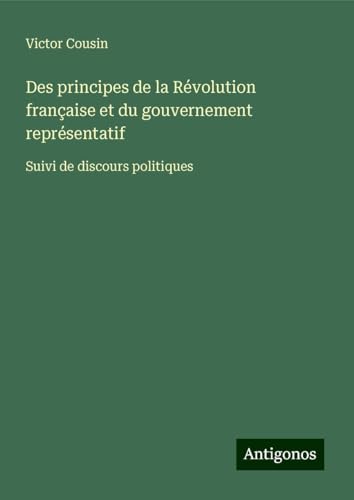 Des principes de la Révolution française et du gouvernement représentatif: Suivi de discours politiques Des principes de la Révolution française et du gouvernement représentatif: Suivi de discours politiques von Antigonos Verlag