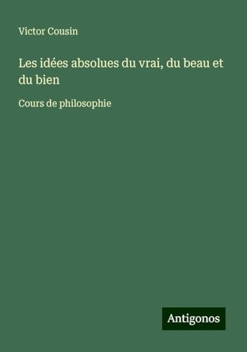 Les idées absolues du vrai, du beau et du bien: Cours de philosophie Les idées absolues du vrai, du beau et du bien: Cours de philosophie von Antigonos Verlag