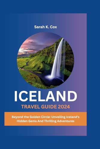 ICELAND TRAVEL GUIDE 2024: Beyond the Golden Circle: Unveiling Iceland's Hidden Gems And Thrilling Adventures
