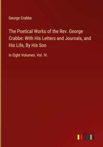 The Poetical Works of the Rev. George Crabbe: With His Letters and Journals, and His Life, By His Son: In Eight Volumes. Vol. IV.