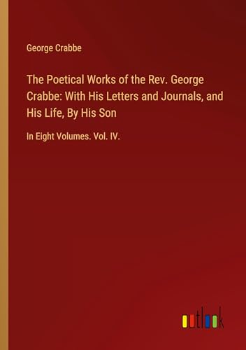The Poetical Works of the Rev. George Crabbe: With His Letters and Journals, and His Life, By His Son: In Eight Volumes. Vol. IV.