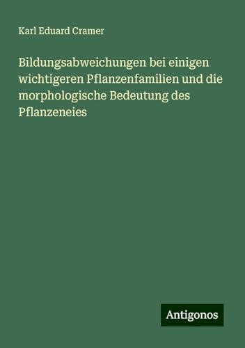 Bildungsabweichungen bei einigen wichtigeren Pflanzenfamilien und die morphologische Bedeutung des Pflanzeneies von Antigonos Verlag
