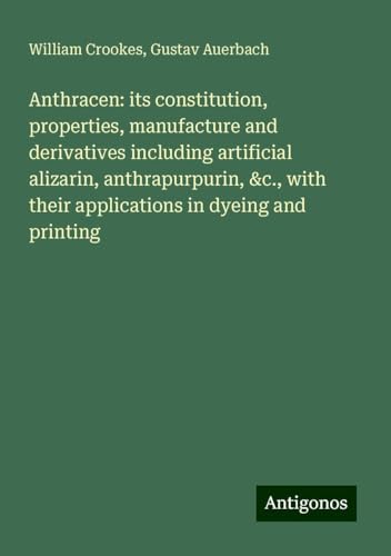 Anthracen: its constitution, properties, manufacture and derivatives including artificial alizarin, anthrapurpurin, &c., with their applications in dyeing and printing von Antigonos Verlag