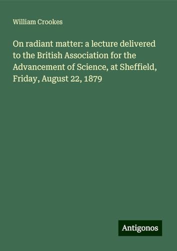 On radiant matter: a lecture delivered to the British Association for the Advancement of Science, at Sheffield, Friday, August 22, 1879 von Antigonos Verlag