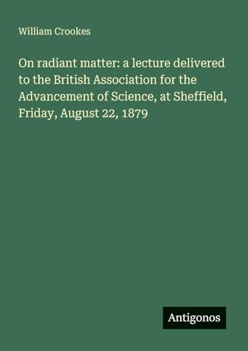 On radiant matter: a lecture delivered to the British Association for the Advancement of Science, at Sheffield, Friday, August 22, 1879 von Antigonos Verlag