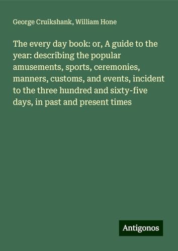 The every day book: or, A guide to the year: describing the popular amusements, sports, ceremonies, manners, customs, and events, incident to the ... sixty-five days, in past and present times von Antigonos Verlag