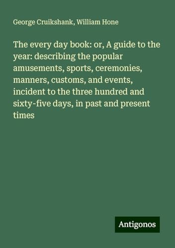 The every day book: or, A guide to the year: describing the popular amusements, sports, ceremonies, manners, customs, and events, incident to the ... sixty-five days, in past and present times von Antigonos Verlag