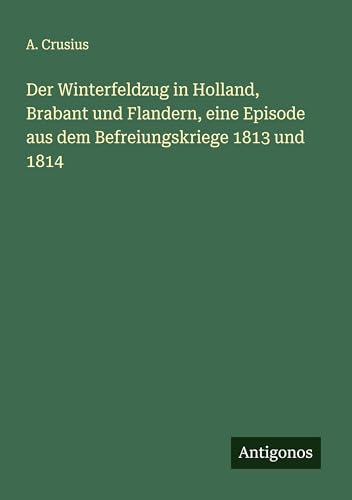 Der Winterfeldzug in Holland, Brabant und Flandern, eine Episode aus dem Befreiungskriege 1813 und 1814 von Antigonos Verlag