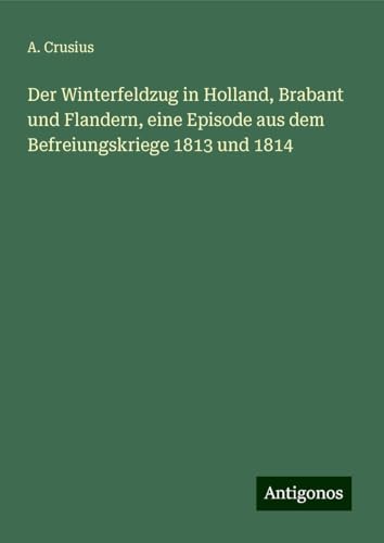 Der Winterfeldzug in Holland, Brabant und Flandern, eine Episode aus dem Befreiungskriege 1813 und 1814 von Antigonos Verlag