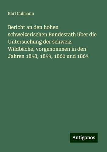 Bericht an den hohen schweizerischen Bundesrath über die Untersuchung der schweiz. Wildbäche, vorgenommen in den Jahren 1858, 1859, 1860 und 1863 von Antigonos Verlag