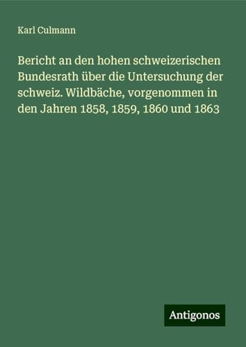 Bericht an den hohen schweizerischen Bundesrath über die Untersuchung der schweiz. Wildbäche, vorgenommen in den Jahren 1858, 1859, 1860 und 1863 von Antigonos Verlag