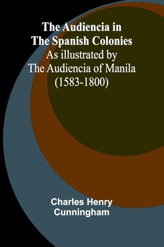 The Audiencia In The Spanish Colonies; As Illustrated By The Audiencia Of Manila (1583-1800) von Alpha Editions