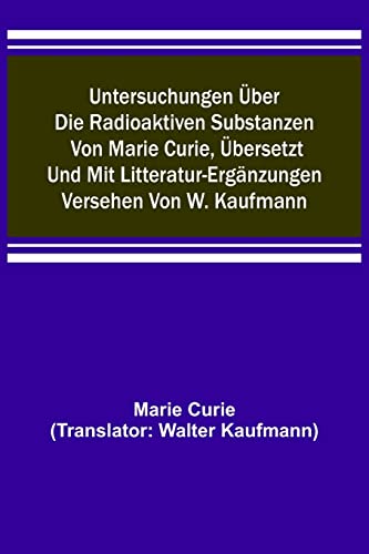 Untersuchungen über die radioaktiven Substanzen von Marie Curie, übersetzt und mit Litteratur-Ergänzungen versehen von W. Kaufmann
