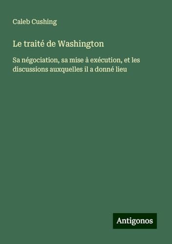 Le traité de Washington: Sa négociation, sa mise à exécution, et les discussions auxquelles il a donné lieu von Antigonos Verlag
