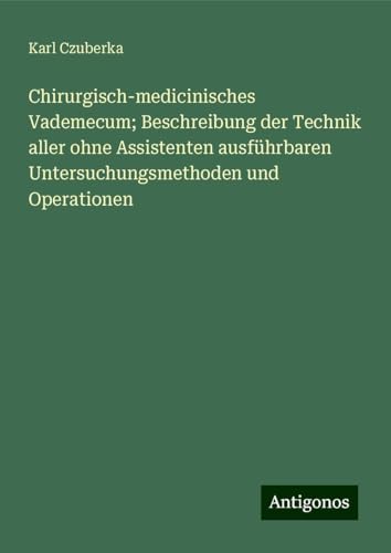 Chirurgisch-medicinisches Vademecum; Beschreibung der Technik aller ohne Assistenten ausführbaren Untersuchungsmethoden und Operationen von Antigonos Verlag