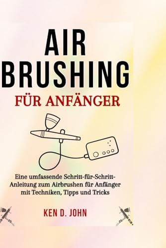 AIRBRUSHING FÜR ANFÄNGER: Eine umfassende Schritt-für-Schritt-Anleitung zum Airbrushen für Anfänger mit Techniken, Tipps und Tricks von Independently published