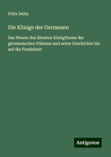 Die Könige der Germanen: Das Wesen des ältesten Königthums der germanischen Stämme und seine Geschichte bis auf die Feudalzeit Die Könige der Germanen: Das Wesen des ältesten Königthums der germanischen Stämme und seine Geschichte bis auf die Feudalzeit von Antigonos Verlag