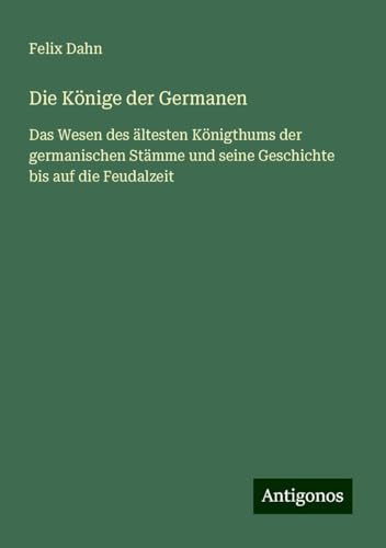 Die Könige der Germanen: Das Wesen des ältesten Königthums der germanischen Stämme und seine Geschichte bis auf die Feudalzeit Die Könige der Germanen: Das Wesen des ältesten Königthums der germanischen Stämme und seine Geschichte bis auf die Feudalzeit von Antigonos Verlag