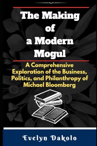 The Making of a Modern Mogul: A Comprehensive Exploration of the Business, Politics, and Philanthropy of Michael Bloomberg