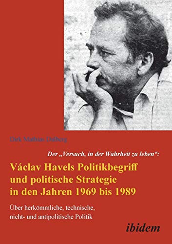 Der "Versuch, in der Wahrheit zu leben": Václav Havels Politikbegriff und politische Strategie in den Jahren 1969 bis 1989: Über Herkömmliche, Technische, Nicht- Und Antipolitische Politik