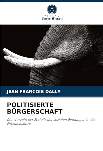 POLITISIERTE BÜRGERSCHAFT: Die Wurzeln des Zerfalls der sozialen Bindungen in der Elfenbeinküste von Verlag Unser Wissen