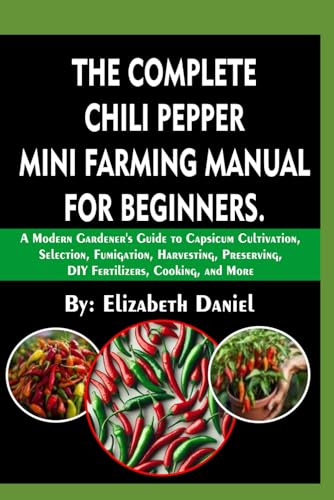 The Complete Chili Pepper Mini Farming Manual For Beginners: A Modern Gardener's Guide To Capsicum Cultivation, Selection, Fumigation, Harvesting, Preserving, DIY Fertilizers, Cooking, and More