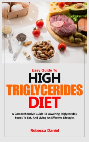 EASY GUIDE TO HIGH TRIGLYCERIDES DIET: A Comprehensive Guide To Lowering Triglycerides, Foods To Eat, And Living An Effective Lifestyle.