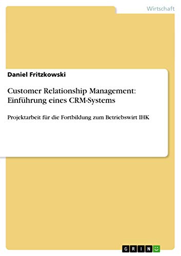Customer Relationship Management: Einführung eines CRM-Systems: Projektarbeit für die Fortbildung zum Betriebswirt IHK von GRIN Verlag