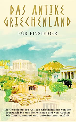 Das antike Griechenland für Einsteiger: Die Geschichte des Antiken Griechenlands von der Bronzezeit bis zum Hellenismus und von Apollon bis Zeus spannend und unterhaltsam erzählt von Books on Demand