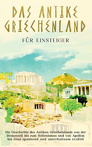 Das antike Griechenland für Einsteiger: Die Geschichte des Antiken Griechenlands von der Bronzezeit bis zum Hellenismus und von Apollon bis Zeus spannend und unterhaltsam erzählt