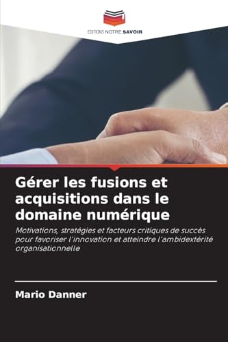Gérer les fusions et acquisitions dans le domaine numérique: Motivations, stratégies et facteurs critiques de succès pour favoriser l'innovation et atteindre l'ambidextérité organisationnelle von Editions Notre Savoir