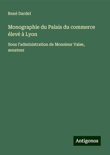 Monographie du Palais du commerce élevé à Lyon: Sous l'administration de Monsieur Vaïse, senateur von Antigonos Verlag