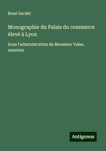 Monographie du Palais du commerce élevé à Lyon: Sous l'administration de Monsieur Vaïse, senateur von Antigonos Verlag