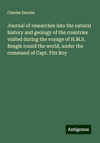 Journal of researches into the natural history and geology of the countries visited during the voyage of H.M.S. Beagle round the world, under the command of Capt. Fitz Roy Journal of researches into the natural history and geology of the countries visited during the voyage of H.M.S. Beagle round the world, under the command of Capt. Fitz Roy