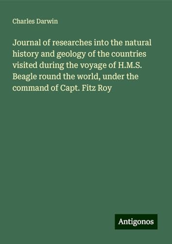Journal of researches into the natural history and geology of the countries visited during the voyage of H.M.S. Beagle round the world, under the command of Capt. Fitz Roy Journal of researches into the natural history and geology of the countries visited during the voyage of H.M.S. Beagle round the world, under the command of Capt. Fitz Roy