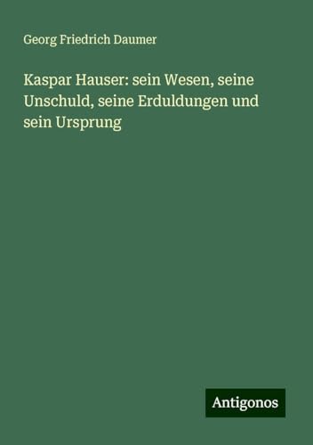 Kaspar Hauser: sein Wesen, seine Unschuld, seine Erduldungen und sein Ursprung von Antigonos Verlag