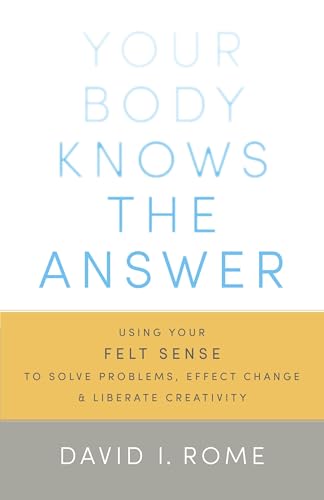 Your Body Knows the Answer: Using Your Felt Sense to Solve Problems, Effect Change, and Liberate Creativity Your Body Knows the Answer: Using Your Felt Sense to Solve Problems, Effect Change, and Liberate Creativity