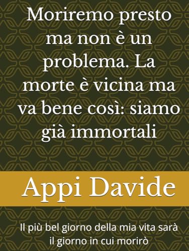Moriremo presto ma non è un problema. La morte è vicina ma va bene così: siamo già immortali: Il più bel giorno della mia vita sarà il giorno in cui morirò von Independently published