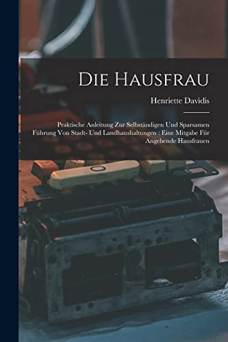 Die Hausfrau: Praktische Anleitung Zur Selbständigen Und Sparsamen Führung Von Stadt- Und Landhaushaltungen: Eine Mitgabe Für Angehende Hausfrauen