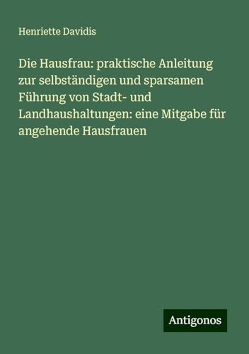 Die Hausfrau: praktische Anleitung zur selbständigen und sparsamen Führung von Stadt- und Landhaushaltungen: eine Mitgabe für angehende Hausfrauen von Antigonos Verlag