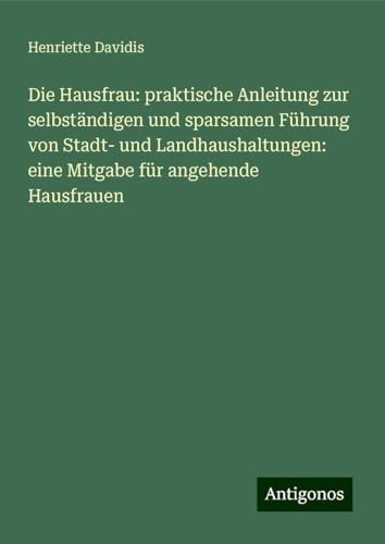 Die Hausfrau: praktische Anleitung zur selbständigen und sparsamen Führung von Stadt- und Landhaushaltungen: eine Mitgabe für angehende Hausfrauen von Antigonos Verlag