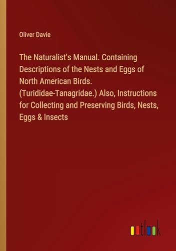 The Naturalist's Manual. Containing Descriptions of the Nests and Eggs of North American Birds. (Turididae-Tanagridae.) Also, Instructions for Collecting and Preserving Birds, Nests, Eggs & Insects von Outlook Verlag
