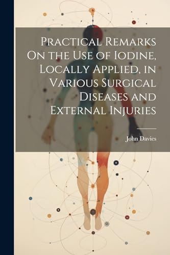 Practical Remarks On the Use of Iodine, Locally Applied, in Various Surgical Diseases and External Injuries von Legare Street Press