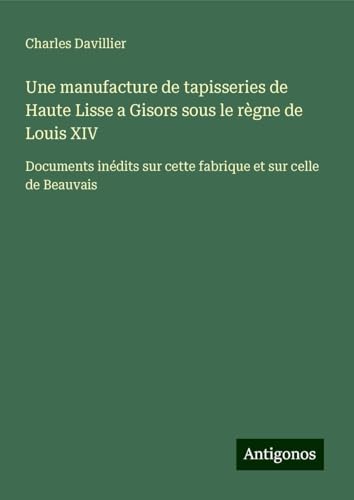 Une manufacture de tapisseries de Haute Lisse a Gisors sous le règne de Louis XIV: Documents inédits sur cette fabrique et sur celle de Beauvais von Antigonos Verlag