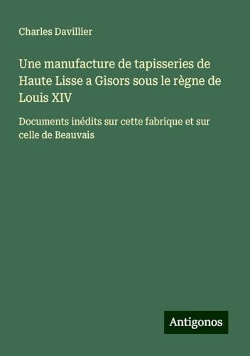Une manufacture de tapisseries de Haute Lisse a Gisors sous le règne de Louis XIV: Documents inédits sur cette fabrique et sur celle de Beauvais von Antigonos Verlag