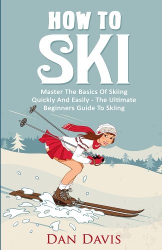 How To Ski: Master The Basics Of Skiing Quickly And Easily - The Ultimate Beginner's Guide To Skiing