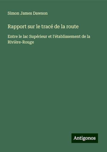 Rapport sur le tracé de la route: Entre le lac Supérieur et l'établissement de la Rivière-Rouge von Antigonos Verlag