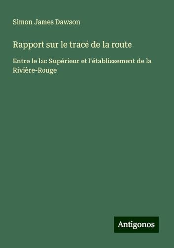 Rapport sur le tracé de la route: Entre le lac Supérieur et l'établissement de la Rivière-Rouge von Antigonos Verlag