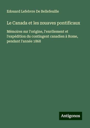 Le Canada et les zouaves pontificaux: Mémoires sur l'origine, l'enrôlement et l'expédition du contingent canadien à Rome, pendant l'année 1868 von Antigonos Verlag