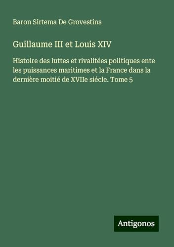 Guillaume III et Louis XIV: Histoire des luttes et rivalitées politiques ente les puissances maritimes et la France dans la dernière moitié de XVIIe siécle. Tome 5 von Antigonos Verlag